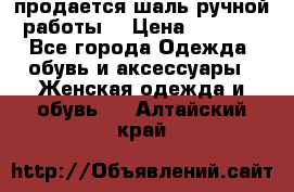 продается шаль ручной работы  › Цена ­ 1 300 - Все города Одежда, обувь и аксессуары » Женская одежда и обувь   . Алтайский край